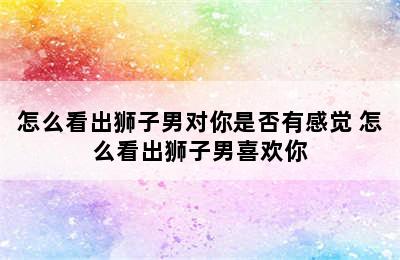 怎么看出狮子男对你是否有感觉 怎么看出狮子男喜欢你